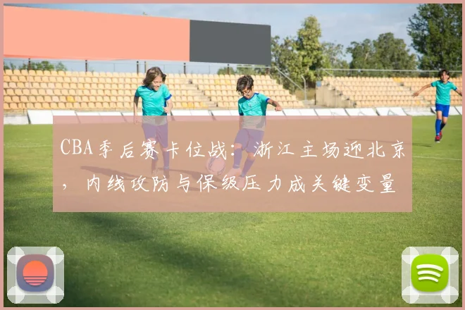 CBA季后赛卡位战：浙江主场迎北京，内线攻防与保级压力成关键变量