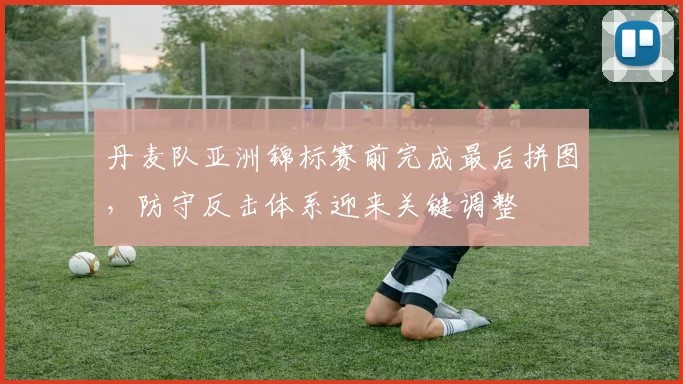 丹麦队亚洲锦标赛前完成最后拼图，防守反击体系迎来关键调整