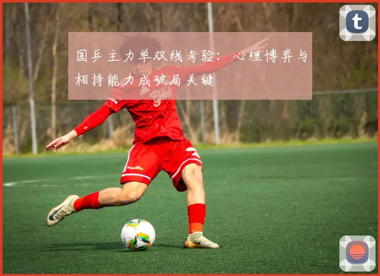 国乒主力单双线考验：心理博弈与相持能力成破局关键