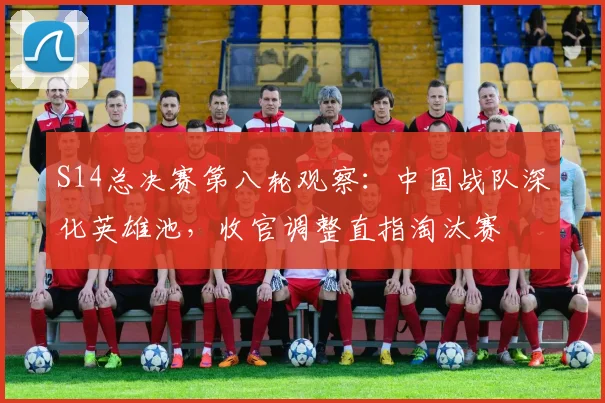 S14总决赛第八轮观察：中国战队深化英雄池，收官调整直指淘汰赛