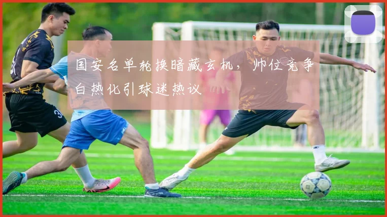 国安名单轮换暗藏玄机，帅位竞争白热化引球迷热议