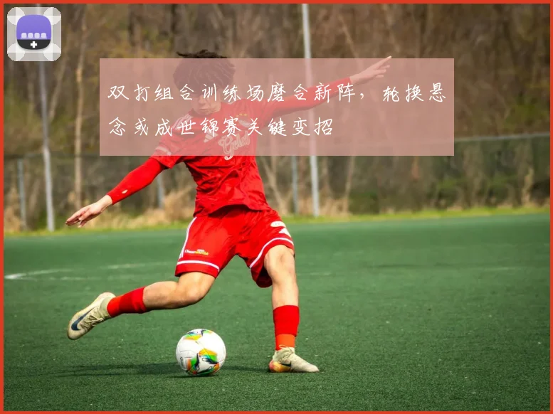 双打组合训练场磨合新阵，轮换悬念或成世锦赛关键变招