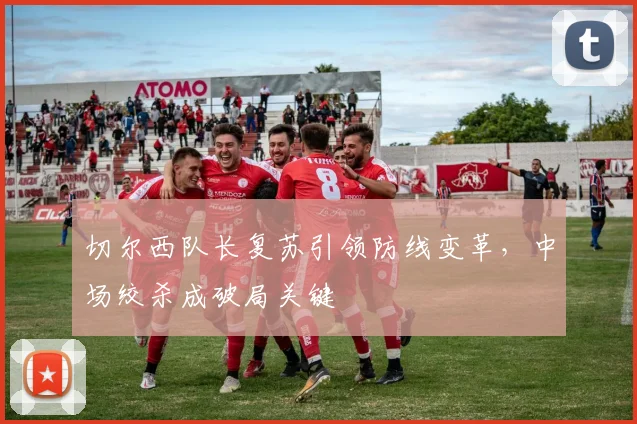 切尔西队长复苏引领防线变革，中场绞杀成破局关键