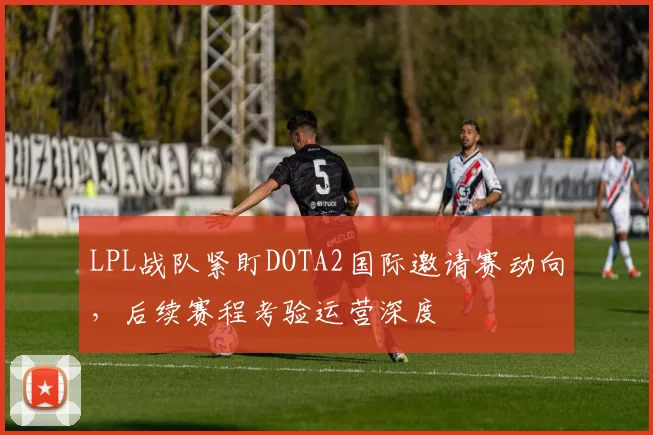 LPL战队紧盯DOTA2国际邀请赛动向，后续赛程考验运营深度