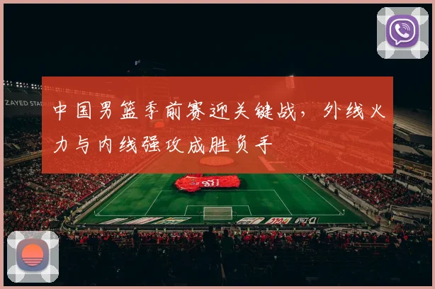 中国男篮季前赛迎关键战，外线火力与内线强攻成胜负手