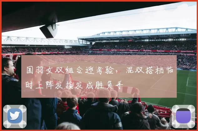 国羽女双组合迎考验，混双搭档临时上阵发接发成胜负手