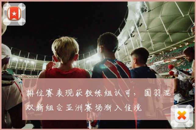 排位赛表现获教练组认可，国羽混双新组合亚洲赛场渐入佳境