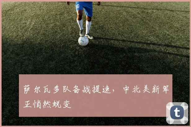 萨尔瓦多队备战提速，中北美新军正悄然蜕变