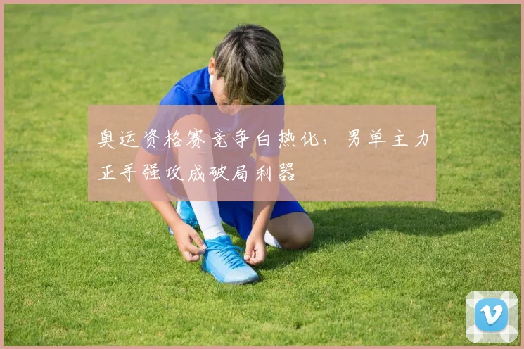 奥运资格赛竞争白热化，男单主力正手强攻成破局利器