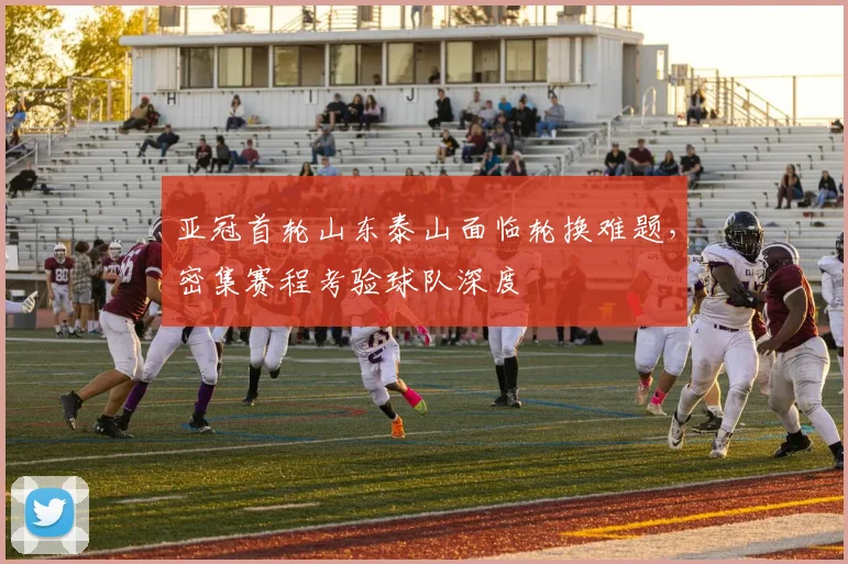 亚冠首轮山东泰山面临轮换难题，密集赛程考验球队深度