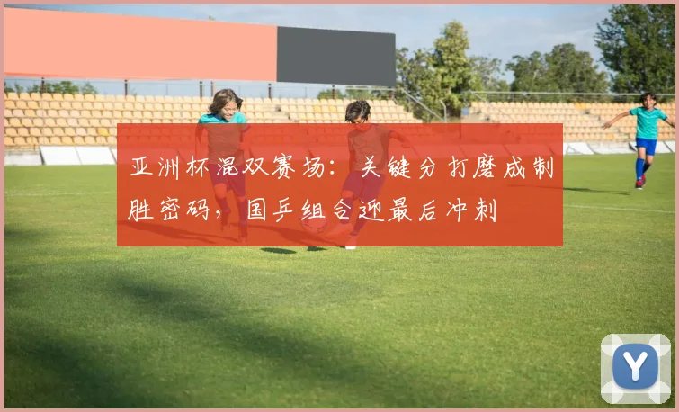 亚洲杯混双赛场：关键分打磨成制胜密码，国乒组合迎最后冲刺