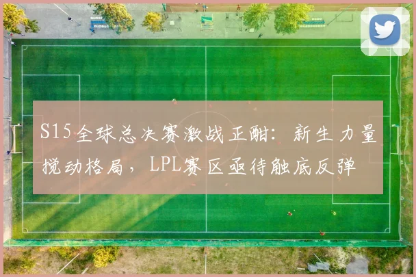S15全球总决赛激战正酣：新生力量搅动格局，LPL赛区亟待触底反弹
