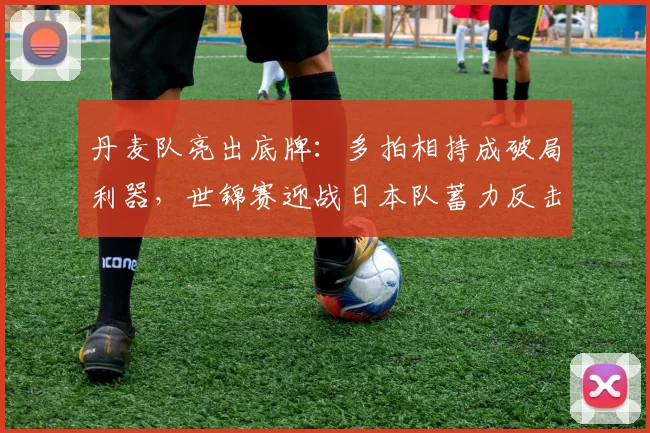 丹麦队亮出底牌：多拍相持成破局利器，世锦赛迎战日本队蓄力反击