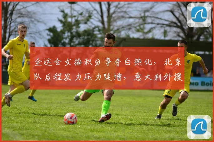 全运会女排积分争夺白热化，北京队后程发力压力陡增，意大利外援成变数