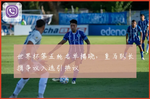 世界杯第五轮名单揭晓，皇马队长携争议入选引热议