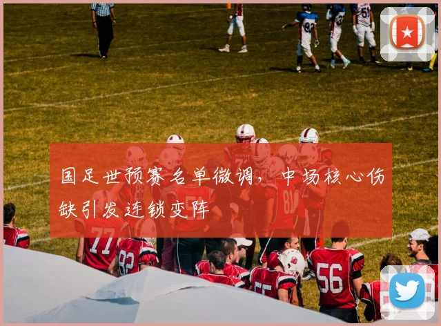 国足世预赛名单微调，中场核心伤缺引发连锁变阵