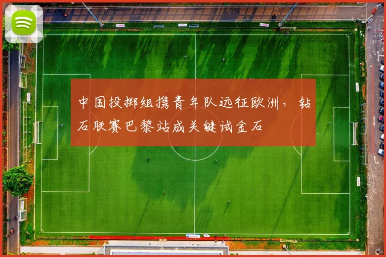 中国投掷组携青年队远征欧洲，钻石联赛巴黎站成关键试金石