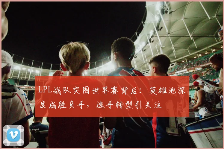 LPL战队突围世界赛背后：英雄池深度成胜负手，选手转型引关注