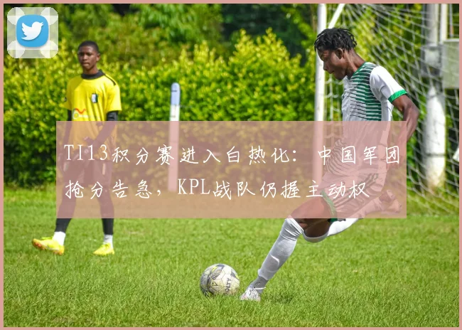 TI13积分赛进入白热化：中国军团抢分告急，KPL战队仍握主动权