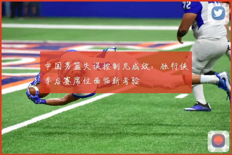 中国男篮失误控制见成效，独行侠季后赛席位面临新考验