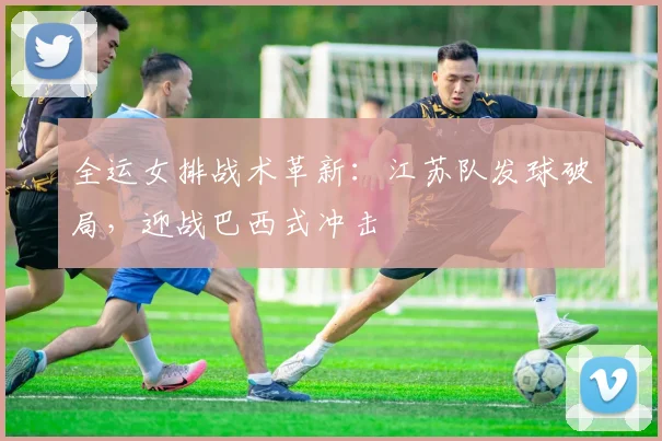 全运女排战术革新：江苏队发球破局，迎战巴西式冲击