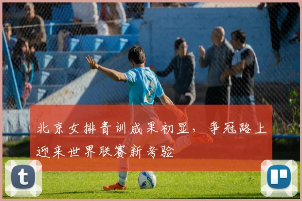 北京女排青训成果初显，争冠路上迎来世界联赛新考验