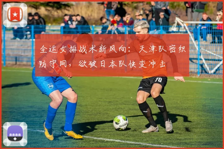 全运女排战术新风向：天津队密织防守网，欲破日本队快变冲击
