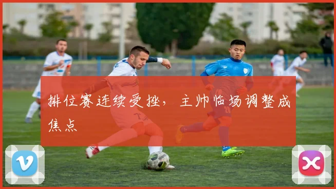 排位赛连续受挫，主帅临场调整成焦点