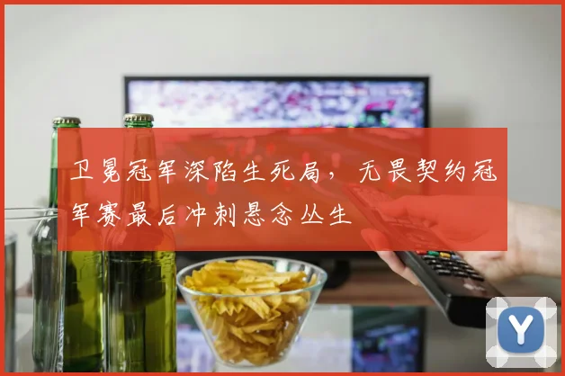 卫冕冠军深陷生死局，无畏契约冠军赛最后冲刺悬念丛生