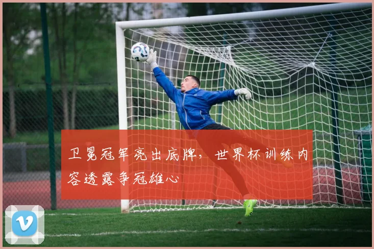 卫冕冠军亮出底牌，世界杯训练内容透露争冠雄心