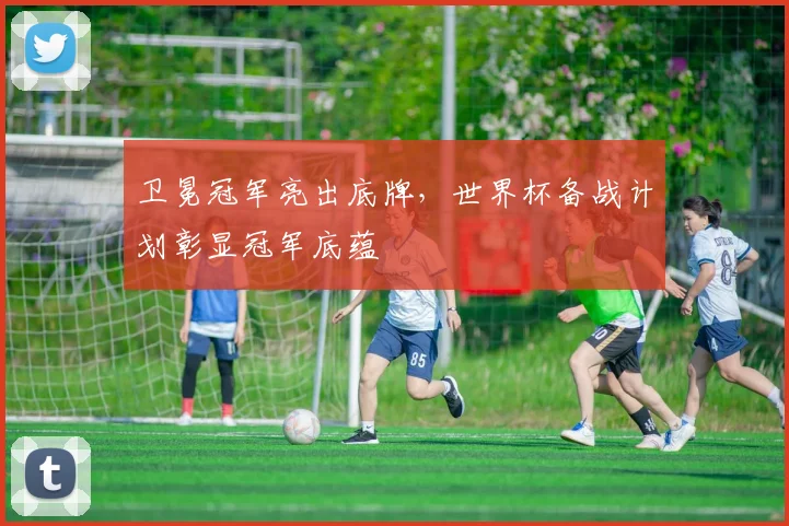 卫冕冠军亮出底牌，世界杯备战计划彰显冠军底蕴