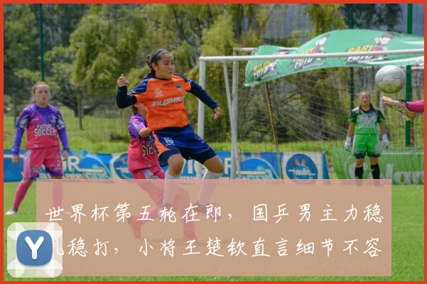 世界杯第五轮在即，国乒男主力稳扎稳打，小将王楚钦直言细节不容有失
