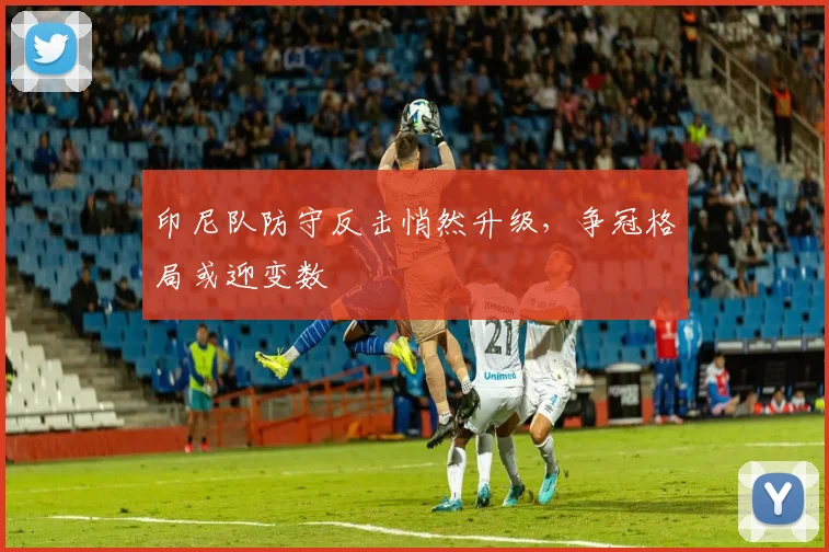 印尼队防守反击悄然升级，争冠格局或迎变数