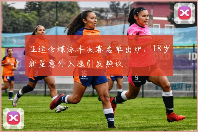 亚运会蝶泳半决赛名单出炉，18岁新星意外入选引发热议