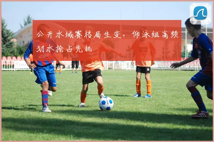 公开水域赛格局生变，仰泳组高频划水抢占先机