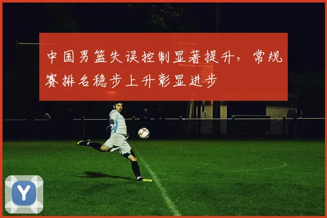 中国男篮失误控制显著提升，常规赛排名稳步上升彰显进步