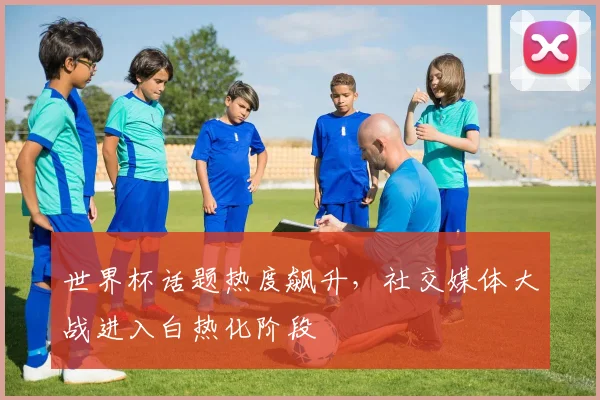 世界杯话题热度飙升，社交媒体大战进入白热化阶段