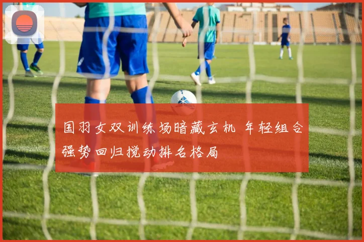 国羽女双训练场暗藏玄机 年轻组合强势回归搅动排名格局