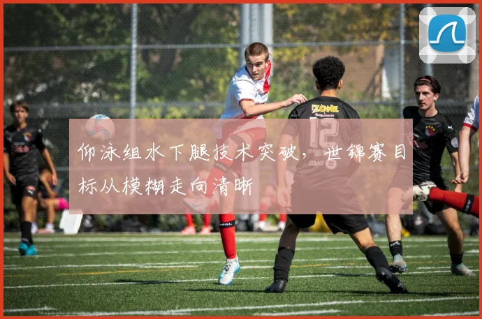 仰泳组水下腿技术突破，世锦赛目标从模糊走向清晰