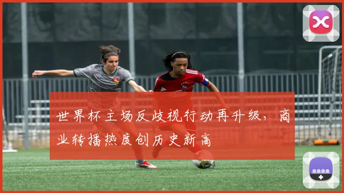 世界杯主场反歧视行动再升级，商业转播热度创历史新高