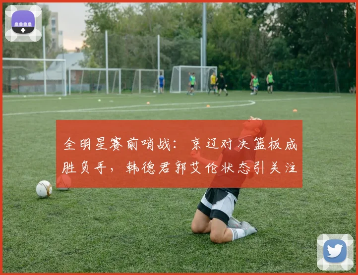 全明星赛前哨战：京辽对决篮板成胜负手，韩德君郭艾伦状态引关注
