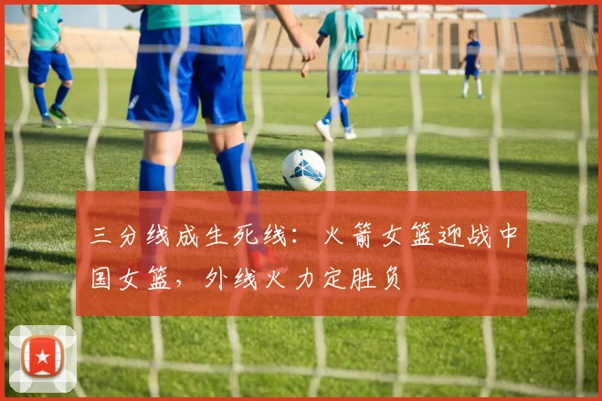 三分线成生死线：火箭女篮迎战中国女篮，外线火力定胜负