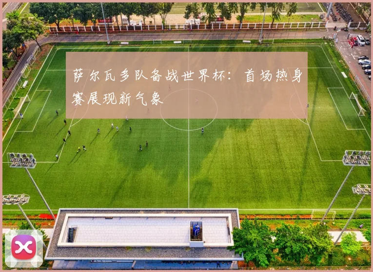 萨尔瓦多队备战世界杯：首场热身赛展现新气象