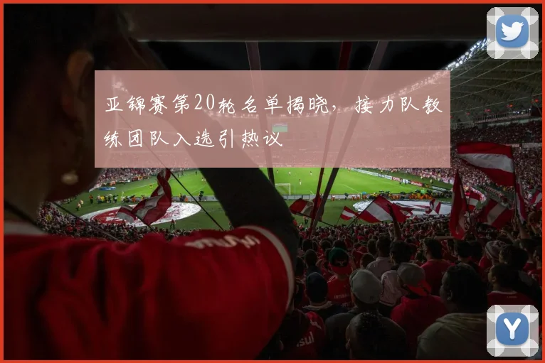 亚锦赛第20轮名单揭晓，接力队教练团队入选引热议