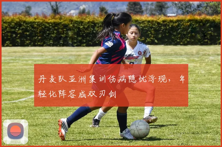 丹麦队亚洲集训伤病隐忧浮现，年轻化阵容成双刃剑