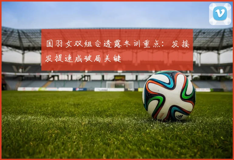 国羽女双组合透露冬训重点：发接发提速成破局关键