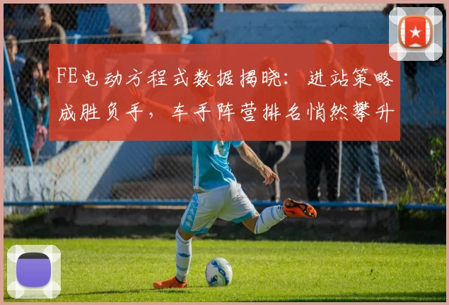 FE电动方程式数据揭晓：进站策略成胜负手，车手阵营排名悄然攀升