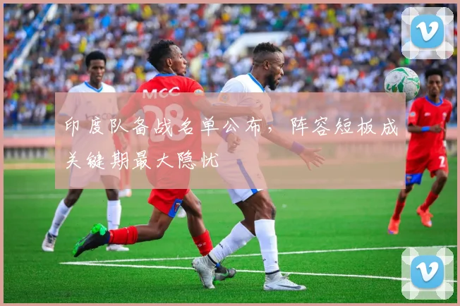 印度队备战名单公布，阵容短板成关键期最大隐忧