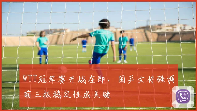 WTT冠军赛开战在即，国乒女将强调前三板稳定性成关键