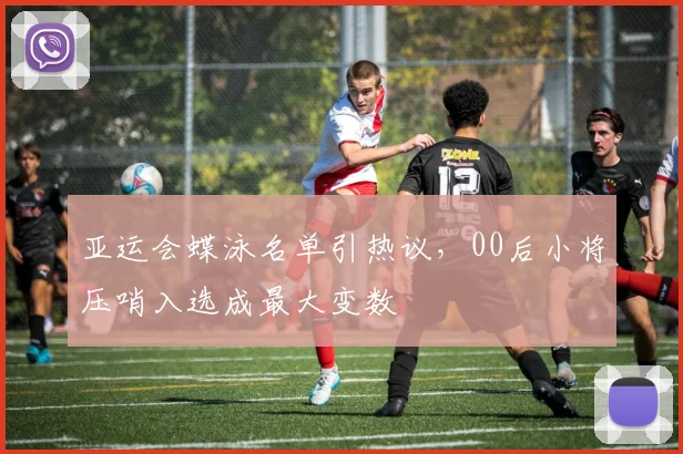 亚运会蝶泳名单引热议，00后小将压哨入选成最大变数